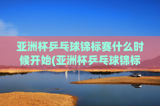 亚洲杯乒乓球锦标赛什么时候开始(亚洲杯乒乓球锦标赛什么时候开始比赛)