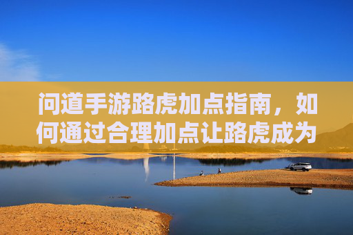 问道手游路虎加点指南，如何通过合理加点让路虎成为你的强力肉盾伙伴？问道手游路虎加点指南，如何合理加点打造强力肉盾伙伴？
