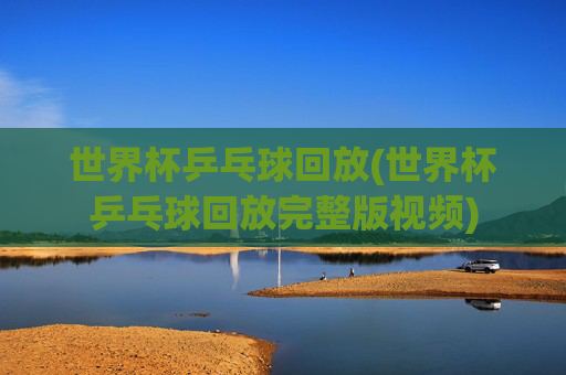 世界杯乒乓球回放(世界杯乒乓球回放完整版视频)