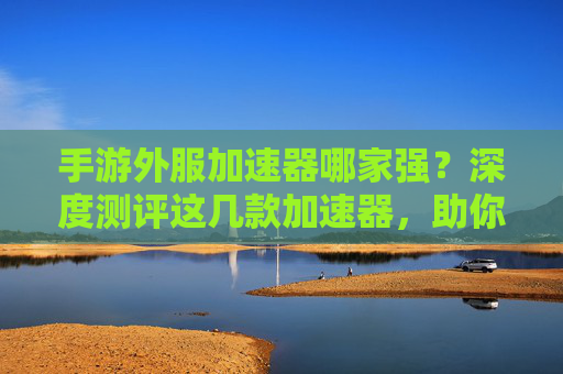 手游外服加速器哪家强？深度测评这几款加速器，助你畅玩全球手游！手游外服加速器哪家强？深度测评这几款加速器，助你畅玩全球手游！
