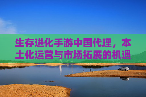 生存进化手游中国代理,本土化运营与市场拓展的机遇探索,生存进化手游中国代理,本土化运营与市场拓展的机遇探索