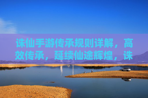 诛仙手游传承规则详解,高效传承,延续仙途辉煌,诛仙手游传承规则详解,高效传承,延续仙途辉煌