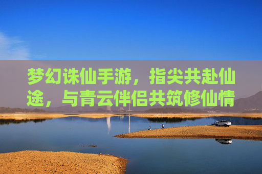 梦幻诛仙手游，指尖共赴仙途，与青云伴侣共筑修仙情缘，梦幻诛仙手游，指尖共赴仙途，与青云伴侣共筑修仙情缘