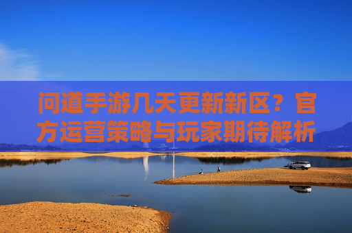 问道手游几天更新新区？官方运营策略与玩家期待解析，问道手游几天更新新区？官方运营策略与玩家期待解析