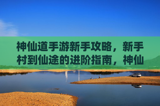 神仙道手游新手攻略，新手村到仙途的进阶指南，神仙道新手从新手村到仙途的进阶攻略