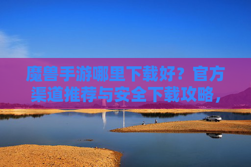 魔兽手游哪里下载好？官方渠道推荐与安全下载攻略，魔兽手游哪里下载好？官方渠道推荐与安全下载攻略