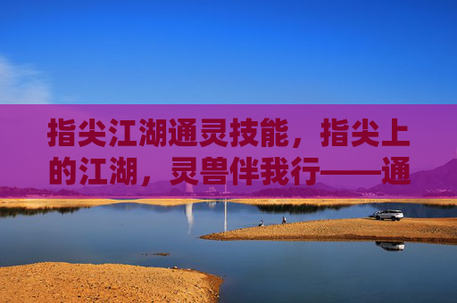 指尖江湖通灵技能,指尖上的江湖,灵兽伴我行——通灵系统深度解析,指尖江湖通灵技能,指尖上的江湖,灵兽伴我行——通灵系统深度解析