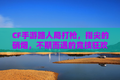 CF手游路人局打枪，指尖的硝烟，不期而遇的竞技狂欢，CF手游路人局打枪，指尖的硝烟，不期而遇的竞技狂欢