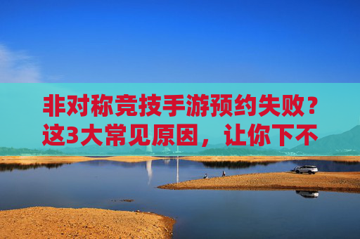 非对称竞技手游预约失败？这3大常见原因，让你下不了单的元凶解析，非对称竞技手游预约失败？这3大常见原因，让你下不了单的元凶解析