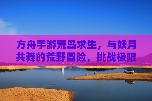 方舟手游荒岛求生,与妖月共舞的荒野冒险,挑战极限生存的未知挑战,方舟荒岛求生,与妖月共舞的极限荒野冒险