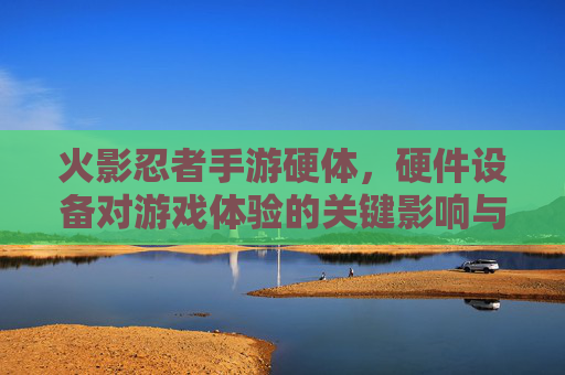 火影忍者手游硬体，硬件设备对游戏体验的关键影响与优化策略，火影忍者手游硬件设备对游戏体验的关键影响与优化策略