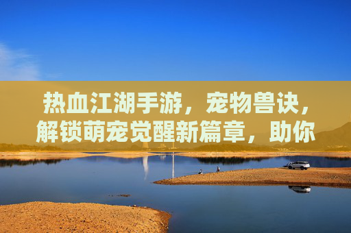 热血江湖手游，宠物兽诀，解锁萌宠觉醒新篇章，助你笑傲江湖，热血江湖手游宠物兽诀，解锁萌宠觉醒新篇章，助你笑傲江湖