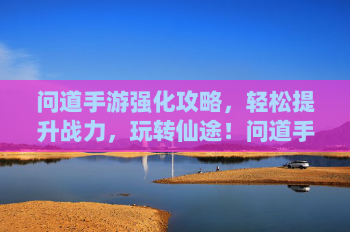 问道手游强化攻略，轻松提升战力，玩转仙途！问道手游强化攻略，轻松提升战力，玩转仙途！