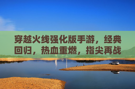 穿越火线强化版手游，经典回归，热血重燃，指尖再战沙城，穿越火线强化版手游，经典回归，热血重燃，指尖再战沙城