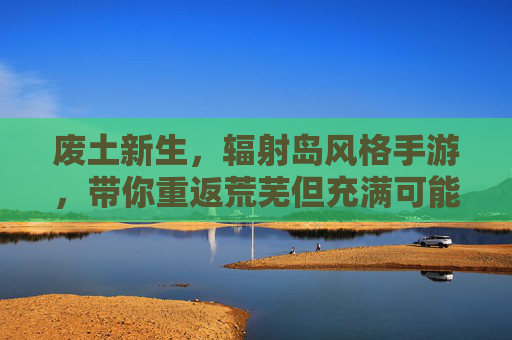 废土新生，辐射岛风格手游，带你重返荒芜但充满可能的废墟世界，废土新生，辐射岛风格手游，带你重返荒芜却充满可能的废墟世界