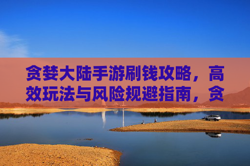 贪婪大陆手游刷钱攻略,高效玩法与风险规避指南,贪婪大陆手游刷钱攻略,高效玩法与风险规避指南