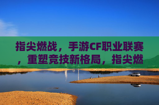 指尖燃战，手游CF职业联赛，重塑竞技新格局，指尖燃战，手游CF职业联赛，重塑竞技新格局