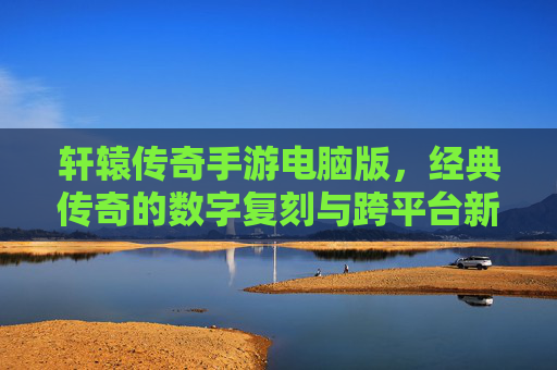 轩辕传奇手游电脑版,经典传奇的数字复刻与跨平台新体验,轩辕传奇手游电脑版,经典传奇数字复刻,开启跨平台新体验