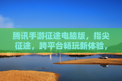 腾讯手游征途电脑版，指尖征途，跨平台畅玩新体验，腾讯手游征途电脑版，指尖征途，跨平台畅玩新体验