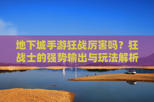 地下城手游狂战厉害吗?狂战士的强势输出与玩法解析,地下城手游狂战厉害吗?狂战士的强势输出与玩法解析