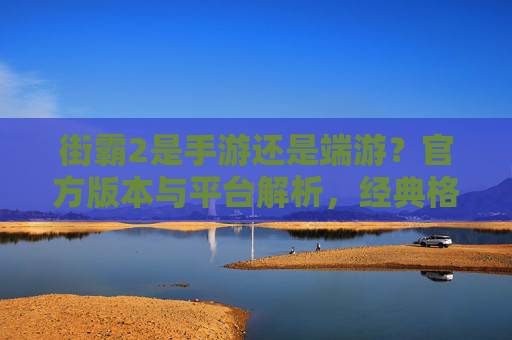街霸2是手游还是端游？官方版本与平台解析，经典格斗的跨平台演变，街霸2是手游还是端游？官方版本与平台解析，经典格斗的跨平台演变