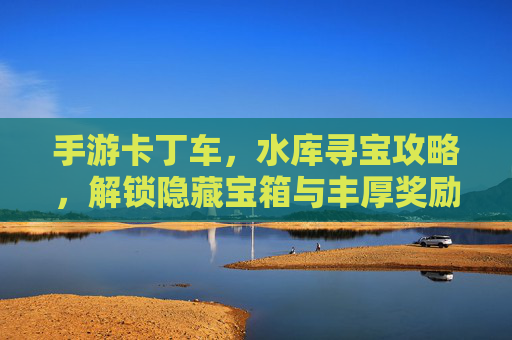 手游卡丁车，水库寻宝攻略，解锁隐藏宝箱与丰厚奖励！手游卡丁车水库寻宝攻略，解锁隐藏宝箱与丰厚奖励