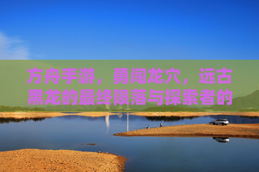 方舟手游，勇闯龙穴，远古黑龙的最终陨落与探索者的荣耀，方舟手游勇闯龙穴，远古黑龙的最终陨落与探索者的荣耀
