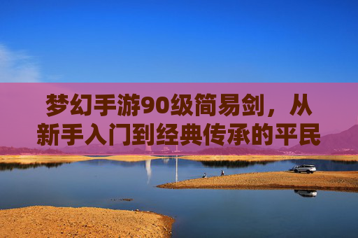 梦幻手游90级简易剑，从新手入门到经典传承的平民神器，梦幻手游90级简易剑，从新手入门到经典传承的平民神器