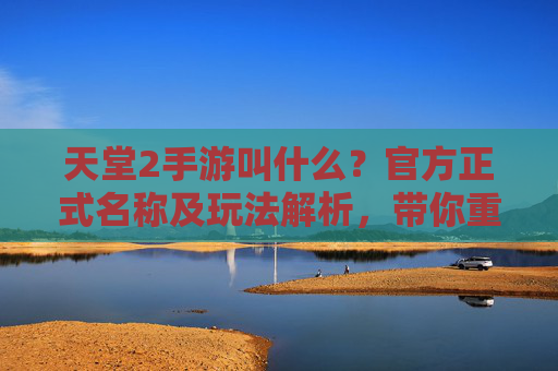 天堂2手游叫什么？官方正式名称及玩法解析，带你重温热血经典，天堂2手游正式名称及玩法解析，带你重温热血经典