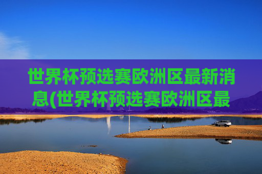 世界杯预选赛欧洲区最新消息(世界杯预选赛欧洲区最新消息直播)