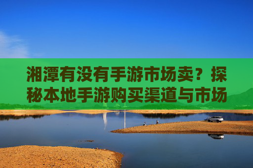 湘潭有没有手游市场卖？探秘本地手游购买渠道与市场现状，湘潭手游市场现状与购买渠道探秘
