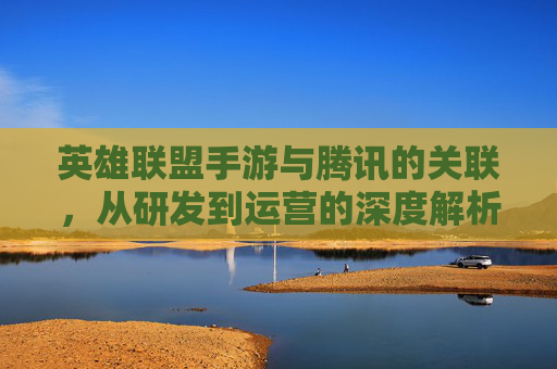 英雄联盟手游与腾讯的关联，从研发到运营的深度解析——为何腾讯或深度参与其移动端布局，英雄联盟手游与腾讯的深度绑定，从研发到运营的全链路解析——为何腾讯持续布局移动端核心IP