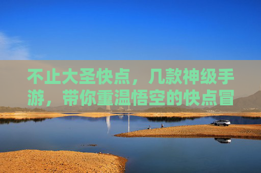 不止大圣快点，几款神级手游，带你重温悟空的快点冒险，不止大圣快点，几款神级手游，带你重温悟空的冒险之旅
