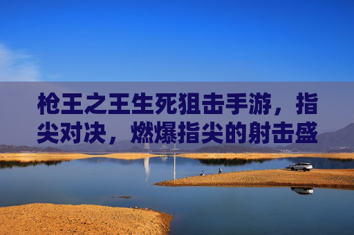 枪王之王生死狙击手游，指尖对决，燃爆指尖的射击盛宴，枪王之王生死狙击手游，指尖对决，燃爆指尖的射击盛宴
