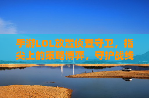 手游LOL放置侦查守卫，指尖上的策略博弈，守护战线的隐形守护者，手游LOL放置侦查守卫，指尖上的策略博弈，守护战线的隐形守护者