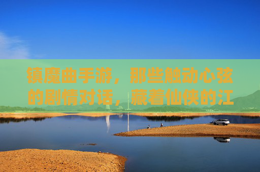 镇魔曲手游，那些触动心弦的剧情对话，藏着仙侠的江湖温度，镇魔曲手游，那些触动心弦的剧情对话，藏着仙侠的江湖温度