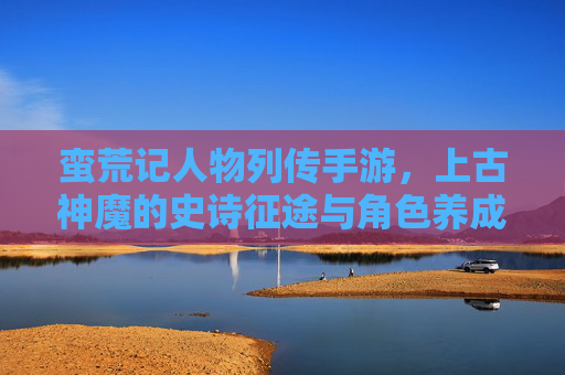 蛮荒记人物列传手游，上古神魔的史诗征途与角色养成新篇章，蛮荒记人物列传手游，上古神魔的史诗征途与角色养成新篇章