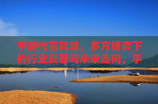 手游代言风波，多方博弈下的行业反思与未来走向，手游代言风波，多方博弈下的行业反思与未来走向