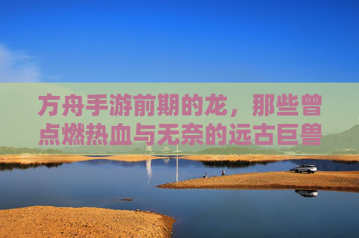 方舟手游前期的龙，那些曾点燃热血与无奈的远古巨兽，方舟手游前期的龙，点燃热血与无奈的远古巨兽
