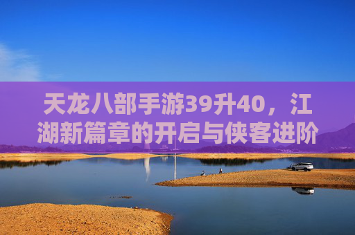 天龙八部手游39升40，江湖新篇章的开启与侠客进阶之路，天龙八部手游39升40，江湖新篇章开启，侠客进阶之路再启