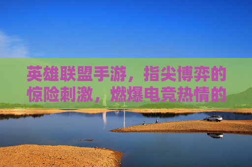 英雄联盟手游，指尖博弈的惊险刺激，燃爆电竞热情的燃情之旅，英雄联盟手游，指尖博弈的惊险刺激，燃爆电竞热情的燃情之旅
