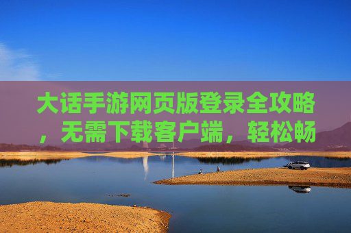 大话手游网页版登录全攻略，无需下载客户端，轻松畅玩经典回合，大话手游网页版登录全攻略，无需下载客户端，轻松畅玩经典回合