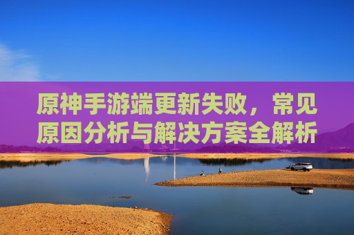 原神手游端更新失败，常见原因分析与解决方案全解析，原神手游端更新失败，常见原因分析与解决方案全解析