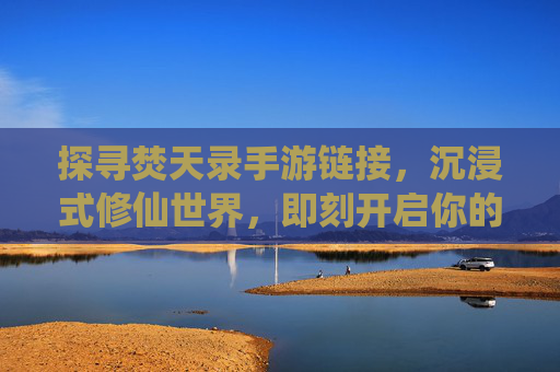 探寻焚天录手游链接，沉浸式修仙世界，即刻开启你的仙侠之旅，探寻焚天录手游链接，沉浸式修仙世界，即刻开启你的仙侠之旅