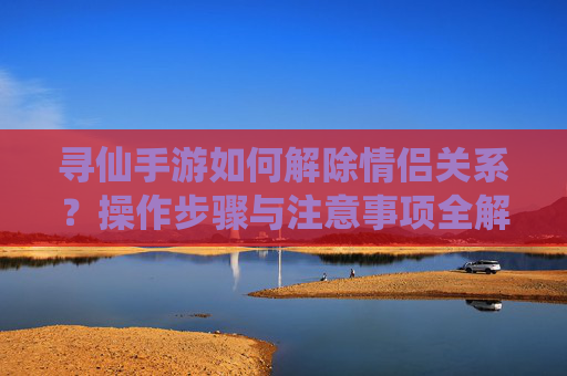 寻仙手游如何解除情侣关系?操作步骤与注意事项全解析,寻仙手游解除情侣关系操作步骤与注意事项全解析