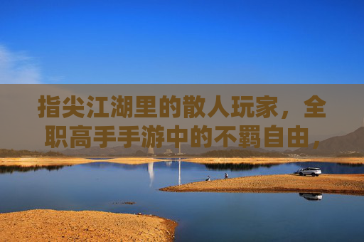 指尖江湖里的散人玩家，全职高手手游中的不羁自由，指尖江湖散人与全职高手自由，手游里的不羁玩家体验
