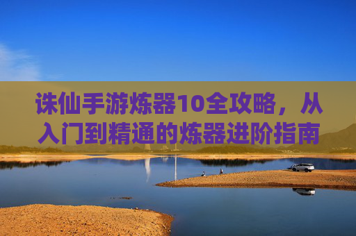 诛仙手游炼器10全攻略，从入门到精通的炼器进阶指南，诛仙手游炼器10全攻略，从入门到精通的炼器进阶指南