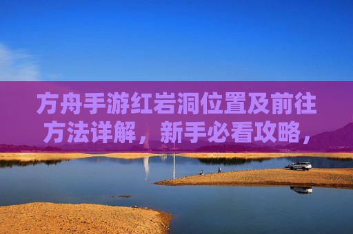 方舟手游红岩洞位置及前往方法详解,新手必看攻略,方舟手游红岩洞位置及前往方法详解 新手必看攻略