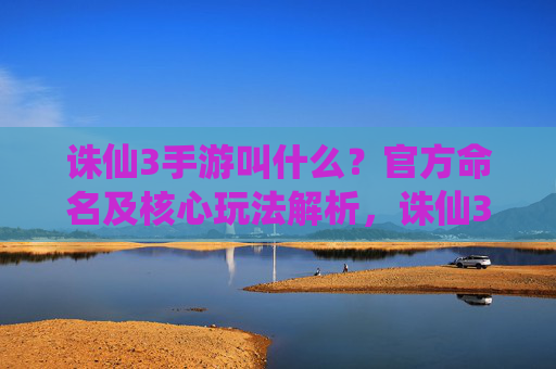 诛仙3手游叫什么？官方命名及核心玩法解析，诛仙3手游叫什么？官方命名及核心玩法解析