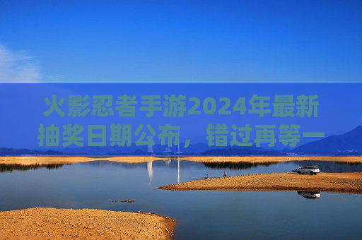 火影忍者手游2024年最新抽奖日期公布，错过再等一年！火影忍者手游2024年最新抽奖日期公布，错过再等一年！